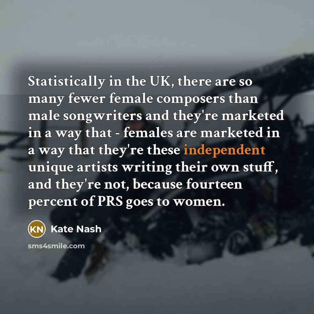 “Statistically in the UK, there are so many fewer female composers than male songwriters and they're marketed in a way that - females are marketed in a way that they're these independent unique artists writing their own stuff, and they're not, because fourteen percent of PRS goes to women.” quote by Kate Nash