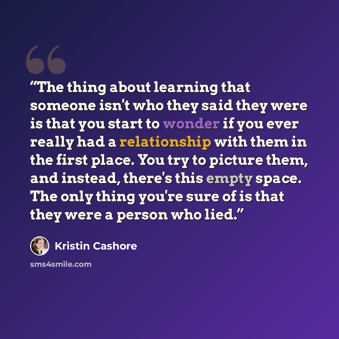 “The thing about learning that someone isn't who they said they were is that you start to wonder if you ever really had a relationship with them in the first place. You try to picture them, and instead, there's this empty space. The only thing you're sure of is that they were a person who lied.” quote by Kristin Cashore