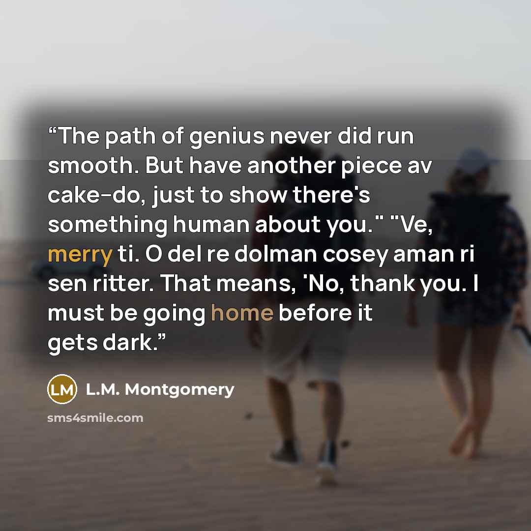 “The path of genius never did run smooth. But have another piece av cake--do, just to show there's something human about you." "Ve, merry ti. O del re dolman cosey aman ri sen ritter. That means, 'No, thank you. I must be going home before it gets dark.” quote by L.M. Montgomery