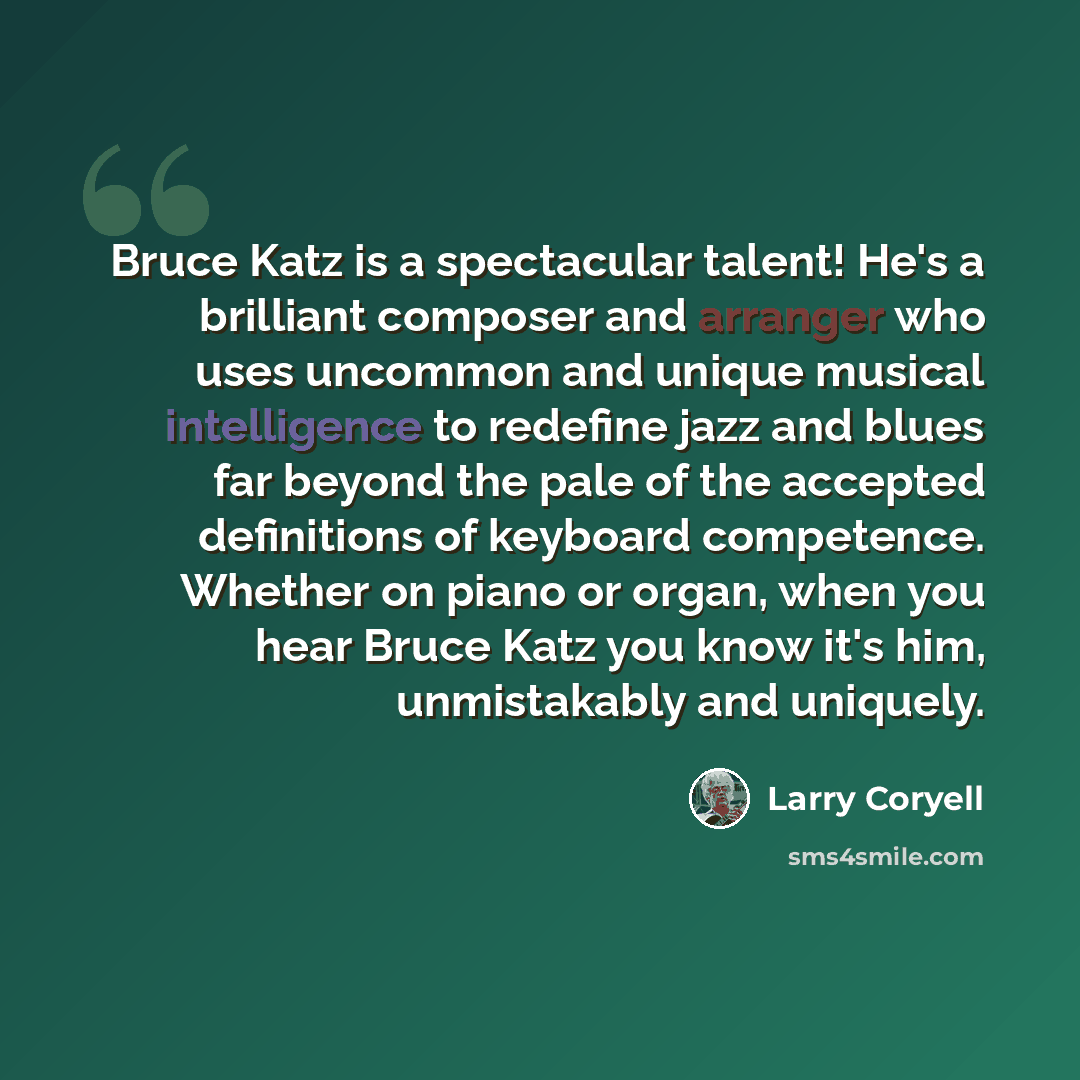 “Bruce Katz is a spectacular talent! He's a brilliant composer and arranger who uses uncommon and unique musical intelligence to redefine jazz and blues far beyond the pale of the accepted definitions of keyboard competence. Whether on piano or organ, when you hear Bruce Katz you know it's him…” quote by Larry Coryell