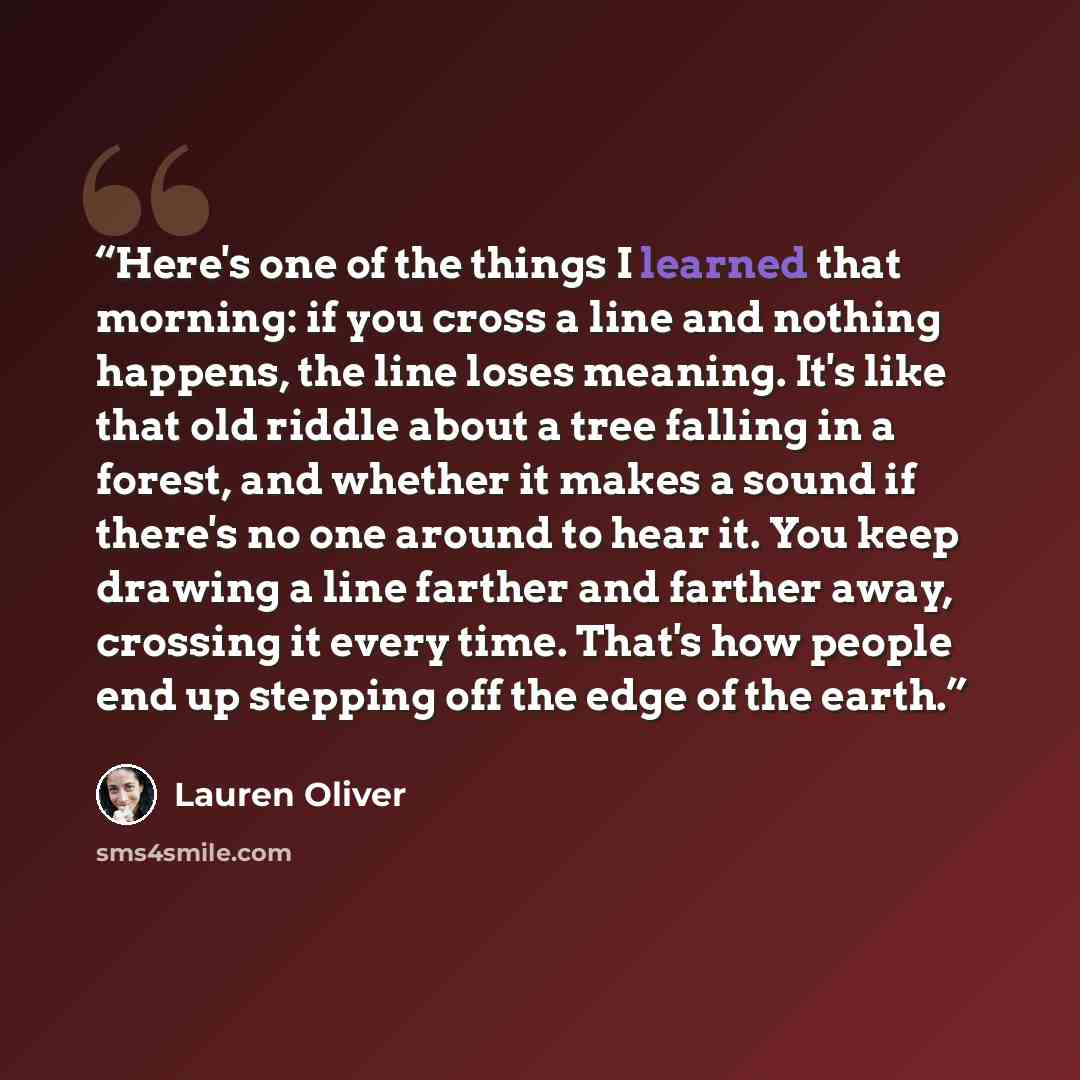 “Here's one of the things I learned that morning: if you cross a line and nothing happens, the line loses meaning. It's like that old riddle about a tree falling in a forest, and whether it makes a sound if there's no one around to hear it. You keep drawing a line farther and farther away, crossing…” quote by Lauren Oliver