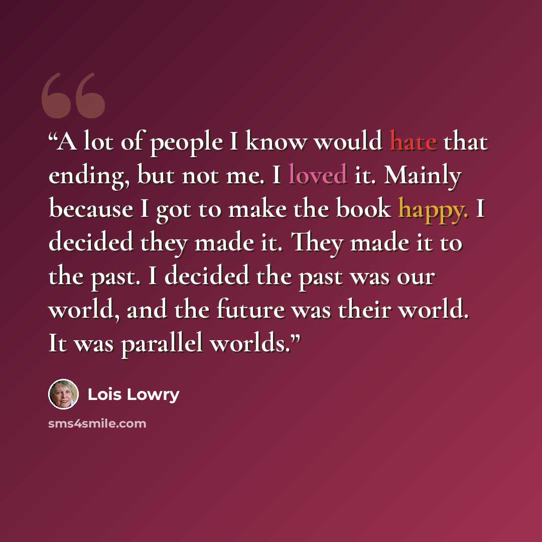 “A lot of people I know would hate that ending, but not me. I loved it. Mainly because I got to make the book happy. I decided they made it. They made it to the past. I decided the past was our world, and the future was their world. It was parallel worlds.” quote by Lois Lowry