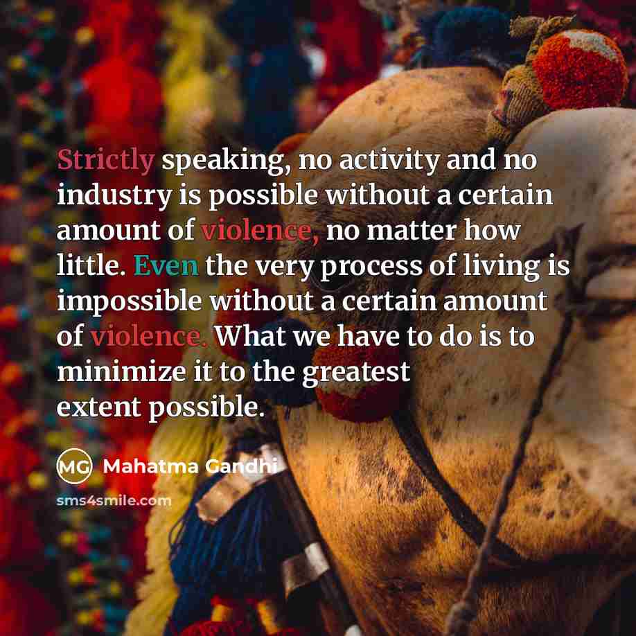 “Strictly speaking, no activity and no industry is possible without a certain amount of violence, no matter how little. Even the very process of living is impossible without a certain amount of violence. What we have to do is to minimize it to the greatest extent possible.” quote by Mahatma Gandhi