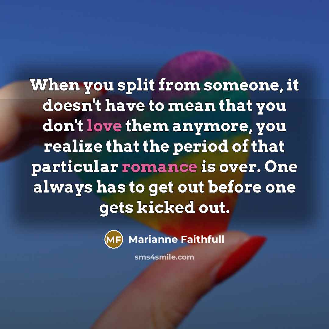 “When you split from someone, it doesn't have to mean that you don't love them anymore, you realize that the period of that particular romance is over. One always has to get out before one gets kicked out.” quote by Marianne Faithfull