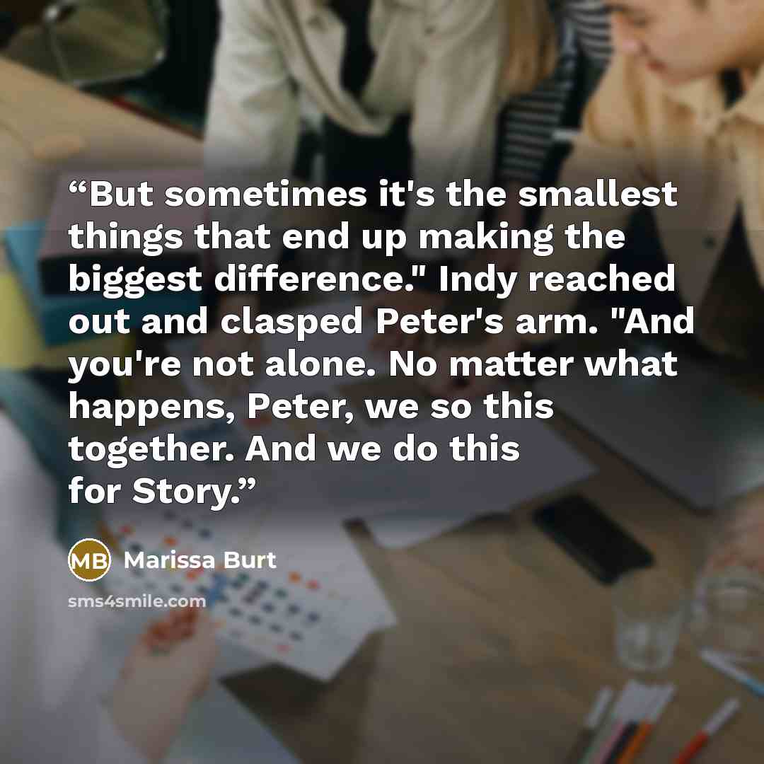 “But sometimes it's the smallest things that end up making the biggest difference." Indy reached out and clasped Peter's arm. "And you're not alone. No matter what happens, Peter, we so this together. And we do this for Story.” quote by Marissa Burt