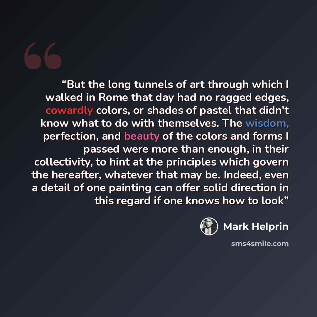 “But the long tunnels of art through which I walked in Rome that day had no ragged edges, cowardly colors, or shades of pastel that didn't know what to do with themselves. The wisdom, perfection, and beauty of the colors and forms I passed were more than enough, in their collectivity, to hint at…” quote by Mark Helprin