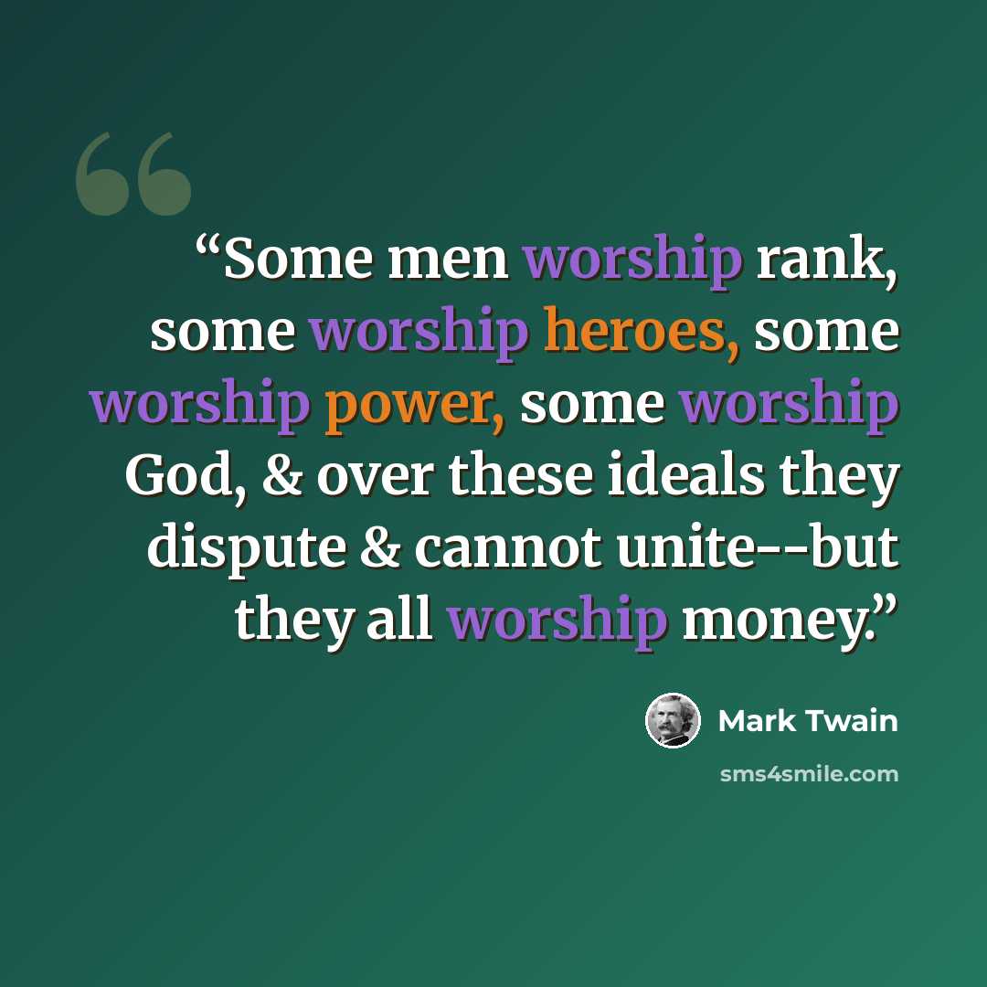 “Some men worship rank, some worship heroes, some worship power, some worship God, & over these ideals they dispute & cannot unite--but they all worship money.” quote by mark twain
