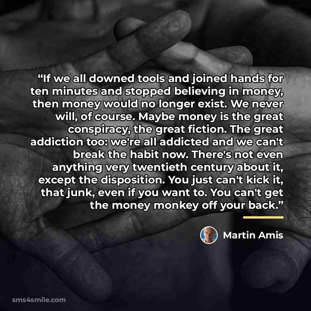 “If we all downed tools and joined hands for ten minutes and stopped believing in money, then money would no longer exist. We never will, of course. Maybe money is the great conspiracy, the great fiction. The great addiction too: we're all addicted and we can't break the habit now. There's not even…” quote by Martin Amis