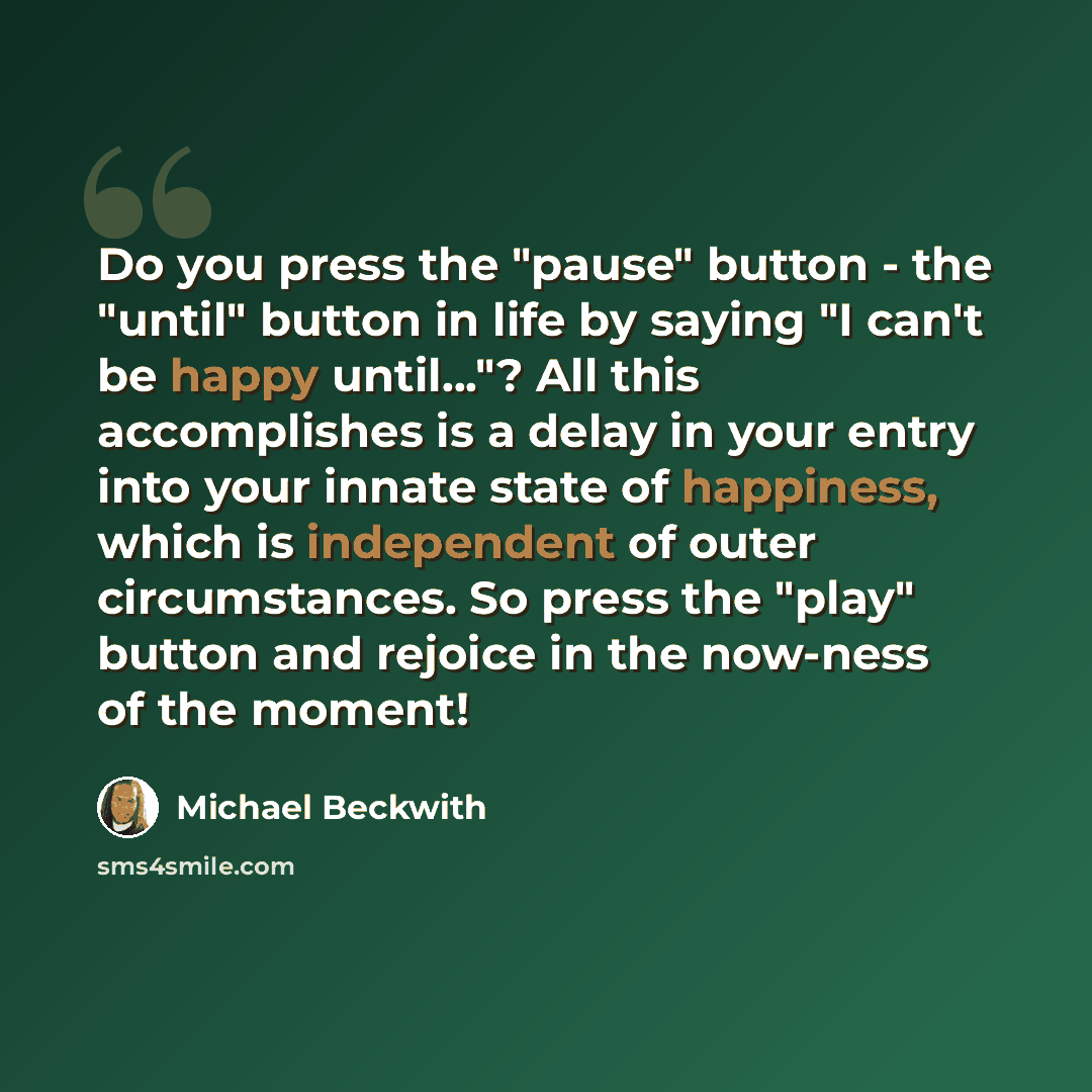 “Do you press the "pause" button - the "until" button in life by saying "I can't be happy until..."? All this accomplishes is a delay in your entry into your innate state of happiness, which is independent of outer circumstances. So press the "play" button and rejoice in the now-ness of the moment!” quote by Michael Beckwith
