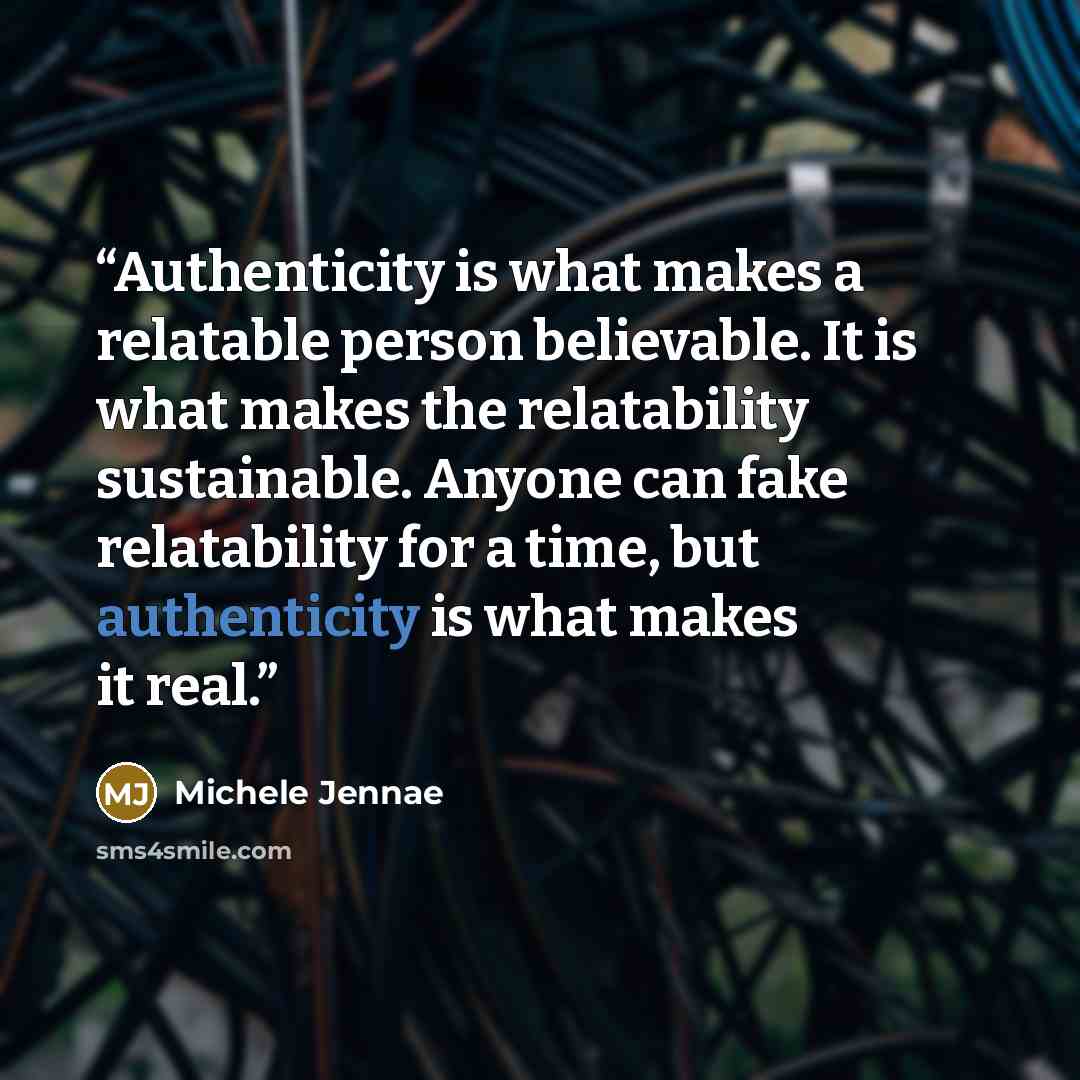 “Authenticity is what makes a relatable person believable. It is what makes the relatability sustainable. Anyone can fake relatability for a time, but authenticity is what makes it real.” quote by Michele Jennae