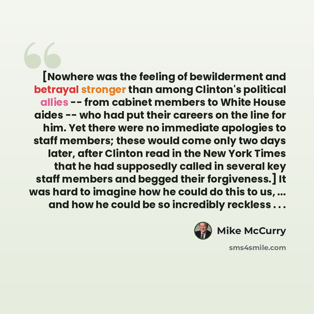 “[Nowhere was the feeling of bewilderment and betrayal stronger than among Clinton's political allies -- from cabinet members to White House aides -- who had put their careers on the line for him. Yet there were no immediate apologies to staff members; these would come only two days later, after…” quote by Mike McCurry