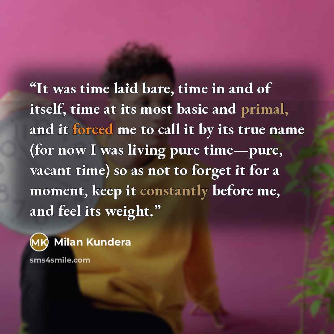“It was time laid bare, time in and of itself, time at its most basic and primal, and it forced me to call it by its true name (for now I was living pure time—pure, vacant time) so as not to forget it for a moment, keep it constantly before me, and feel its weight.” quote by Milan Kundera