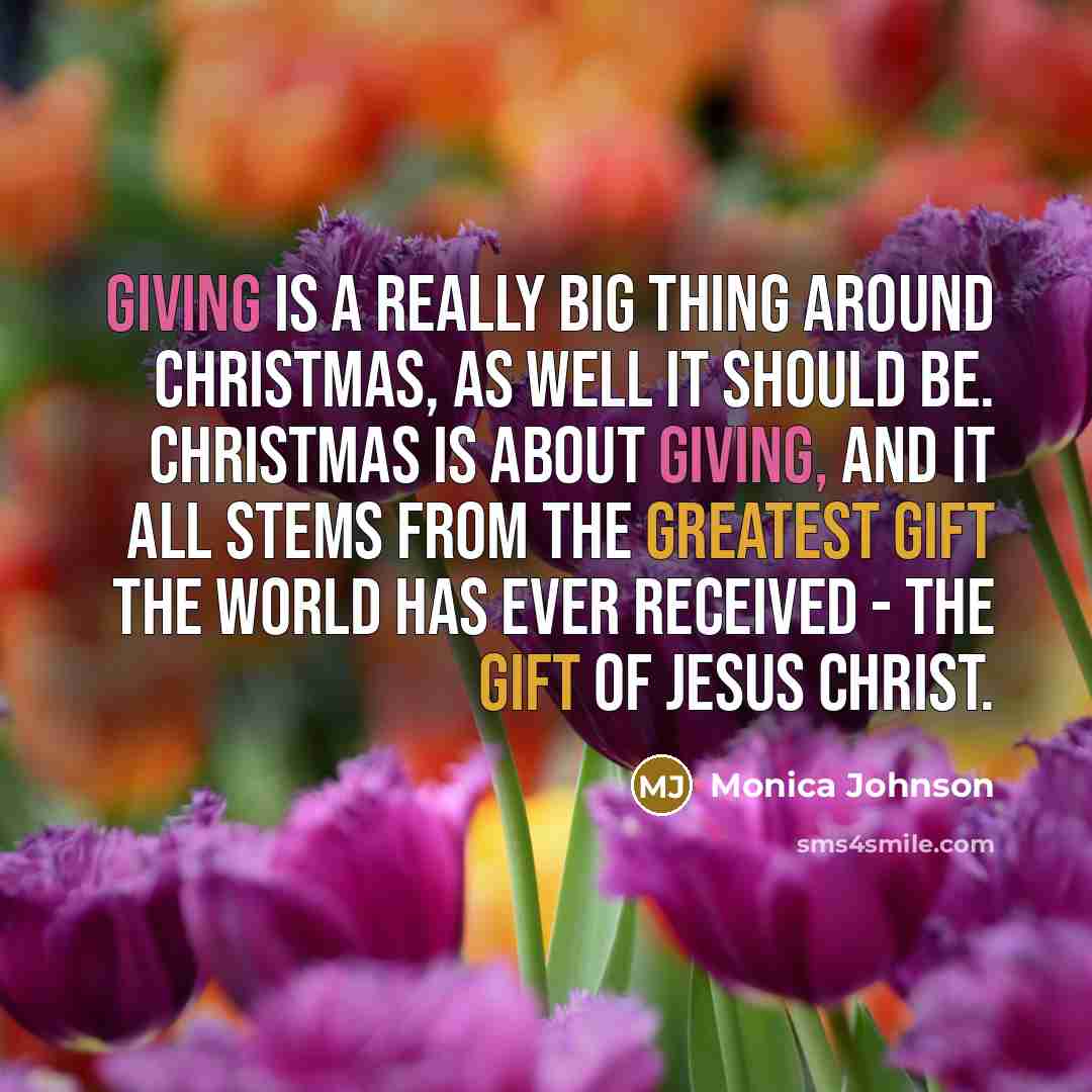 “Giving is a really big thing around Christmas, as well it should be. Christmas is about giving, and it all stems from the greatest gift the world has ever received - the gift of Jesus Christ.” quote by Monica Johnson