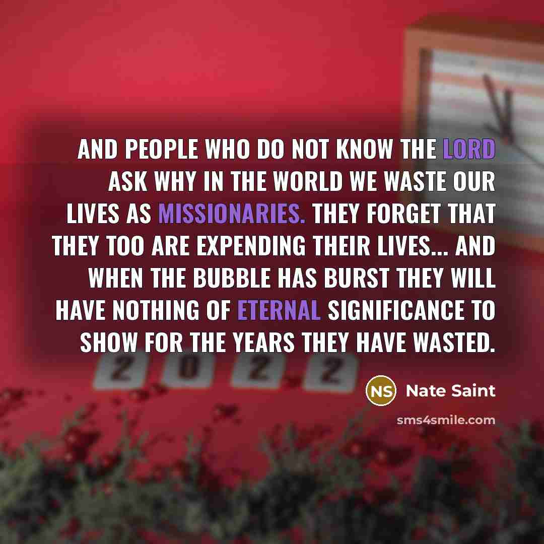 “And people who do not know the Lord ask why in the world we waste our lives as missionaries. They forget that they too are expending their lives... and when the bubble has burst they will have nothing of eternal significance to show for the years they have wasted.” quote by Nate Saint