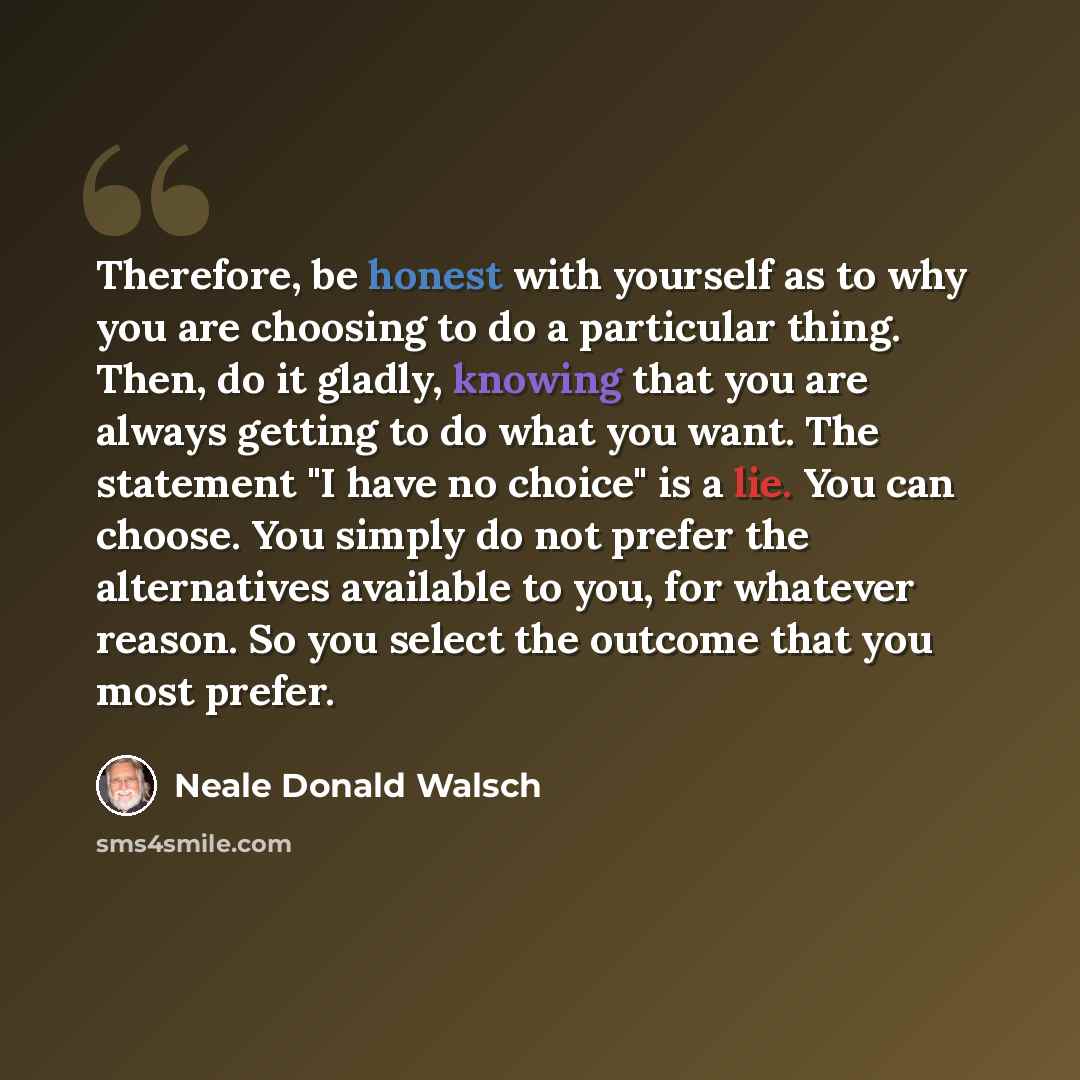 “Therefore, be honest with yourself as to why you are choosing to do a particular thing. Then, do it gladly, knowing that you are always getting to do what you want. The statement "I have no choice" is a lie. You can choose. You simply do not prefer the alternatives available to you, for whatever…” quote by Neale Donald Walsch