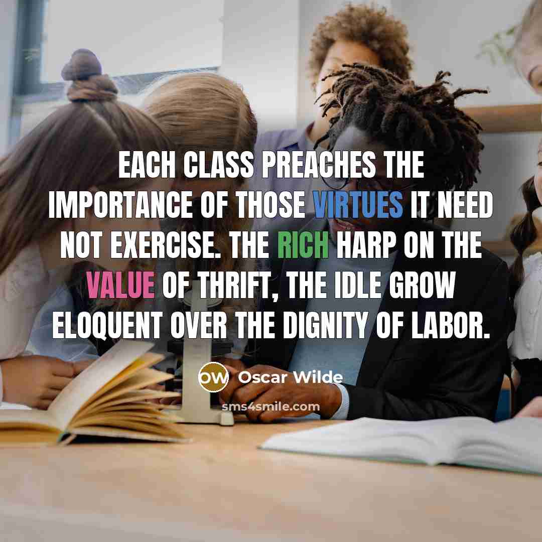 “Each class preaches the importance of those virtues it need not exercise. The rich harp on the value of thrift, the idle grow eloquent over the dignity of labor.” quote by Oscar Wilde