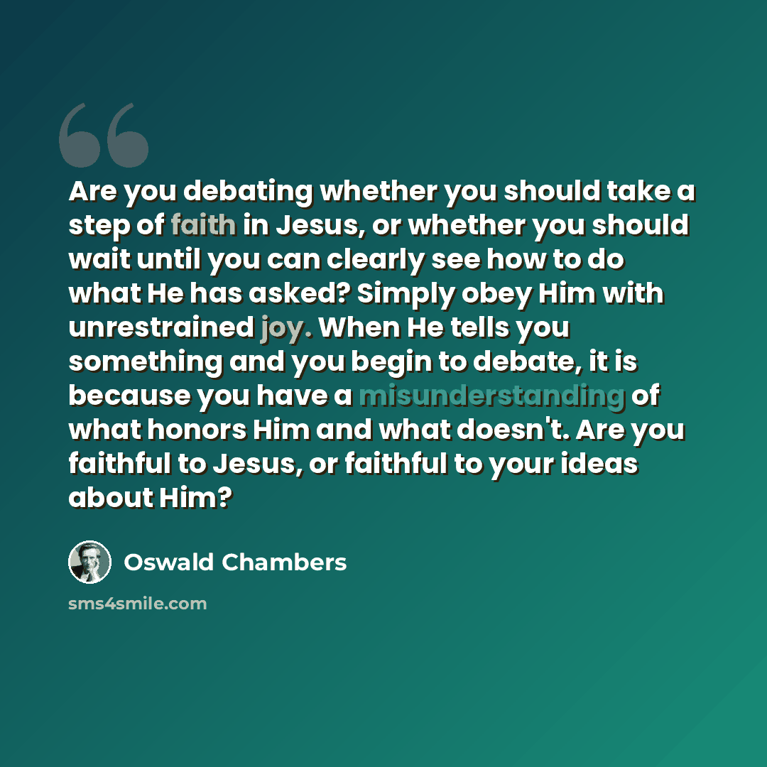 “Are you debating whether you should take a step of faith in Jesus, or whether you should wait until you can clearly see how to do what He has asked? Simply obey Him with unrestrained joy. When He tells you something and you begin to debate, it is because you have a misunderstanding of what honors…” quote by Oswald Chambers