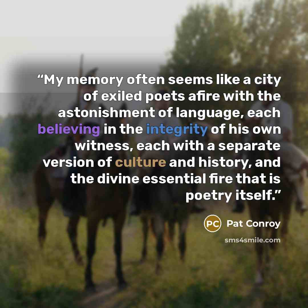 “My memory often seems like a city of exiled poets afire with the astonishment of language, each believing in the integrity of his own witness, each with a separate version of culture and history, and the divine essential fire that is poetry itself.” quote by Pat Conroy