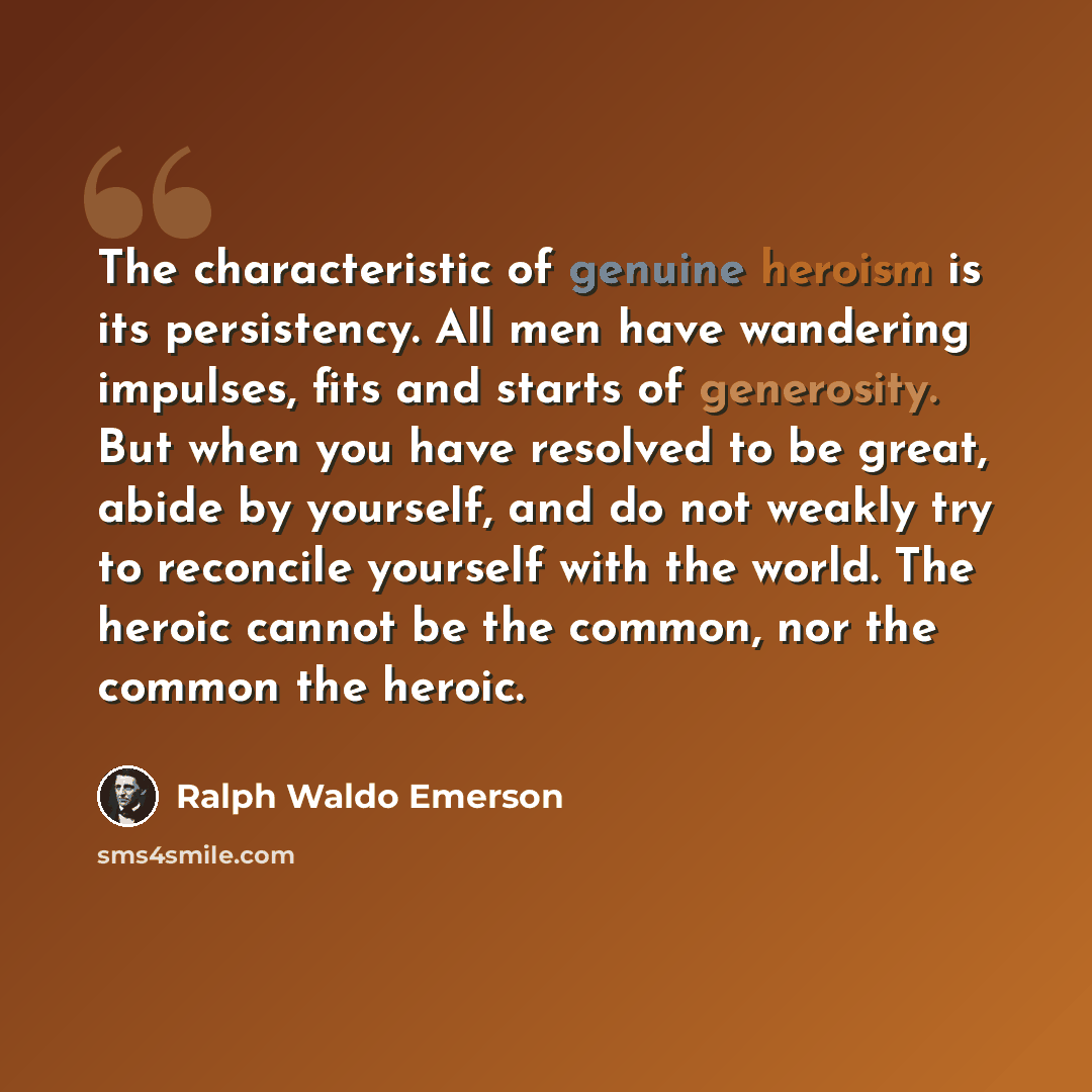 “The characteristic of genuine heroism is its persistency. All men have wandering impulses, fits and starts of generosity. But when you have resolved to be great, abide by yourself, and do not weakly try to reconcile yourself with the world. The heroic cannot be the common, nor the common the heroic.” quote by Ralph Waldo Emerson