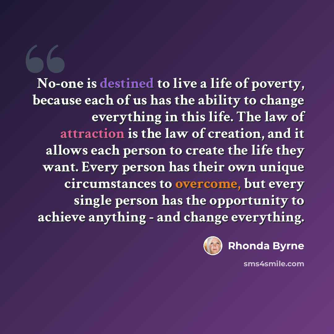 “No-one is destined to live a life of poverty, because each of us has the ability to change everything in this life. The law of attraction is the law of creation, and it allows each person to create the life they want. Every person has their own unique circumstances to overcome, but every single…” quote by Rhonda Byrne