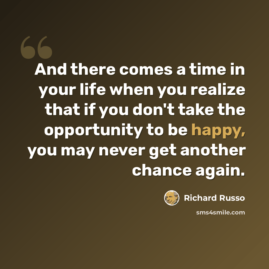 “And there comes a time in your life when you realize that if you don't take the opportunity to be happy, you may never get another chance again.” quote by Richard Russo