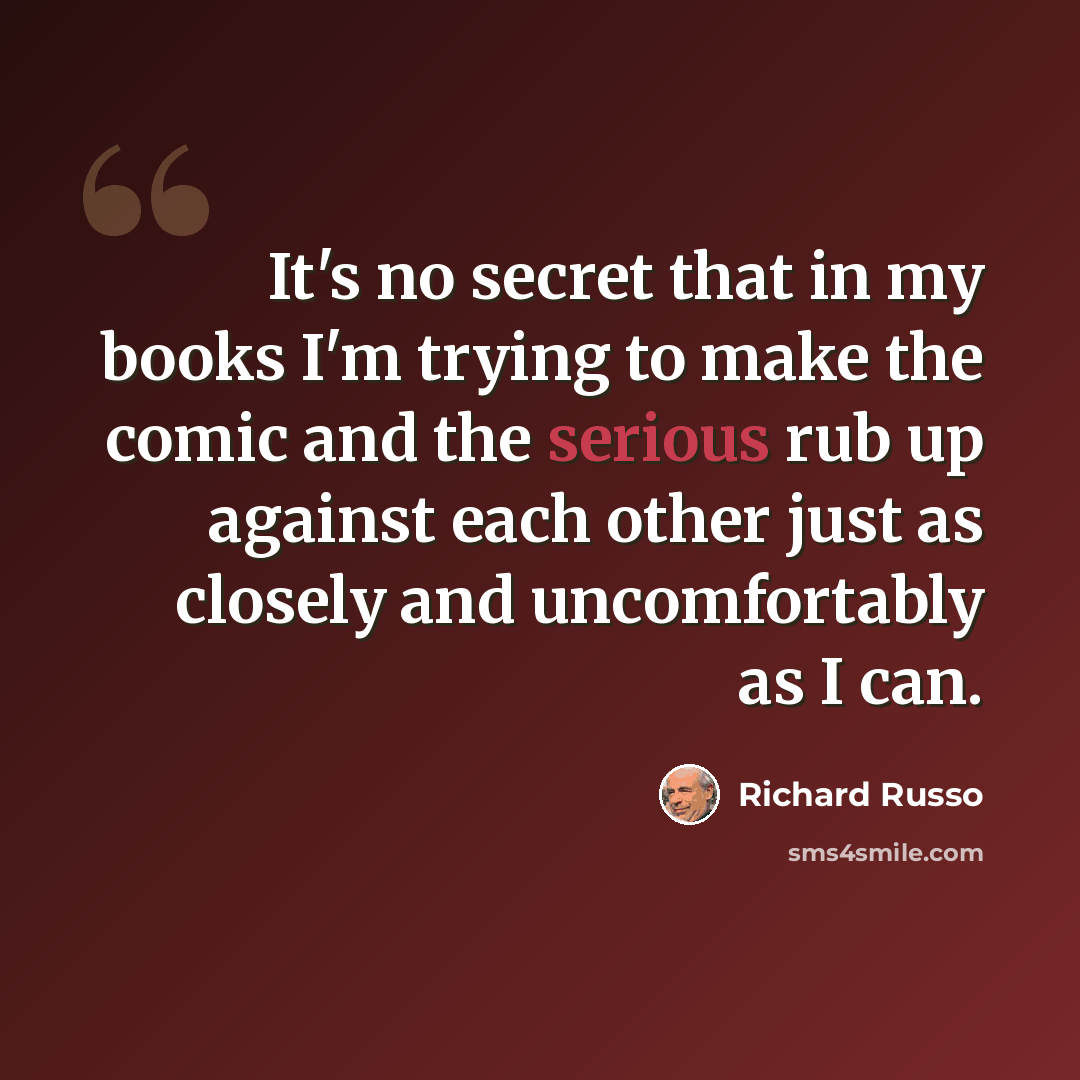 “It's no secret that in my books I'm trying to make the comic and the serious rub up against each other just as closely and uncomfortably as I can.” quote by Richard Russo