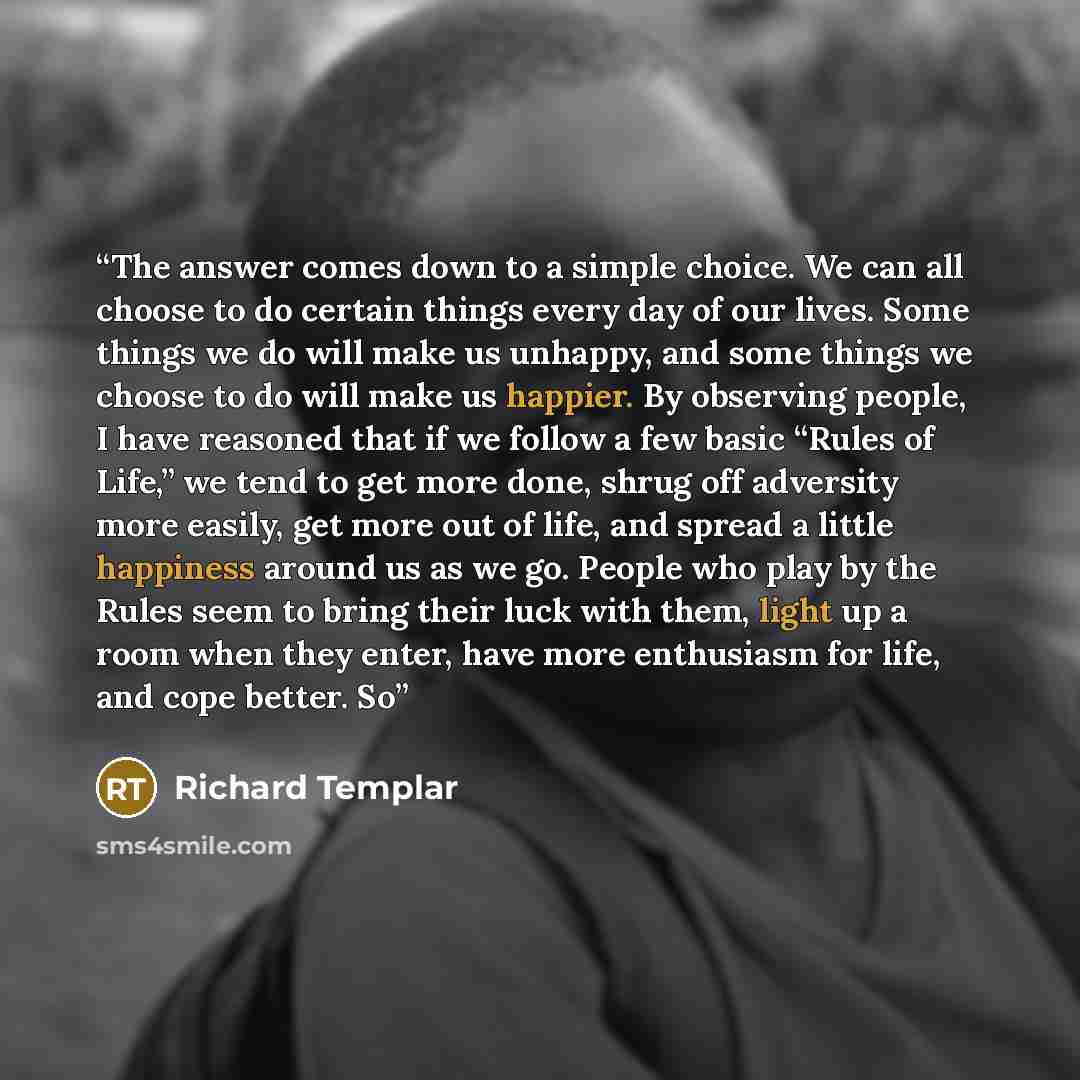 “The answer comes down to a simple choice. We can all choose to do certain things every day of our lives. Some things we do will make us unhappy, and some things we choose to do will make us happier. By observing people, I have reasoned that if we follow a few basic “Rules of Life,” we tend to get…” quote by Richard Templar
