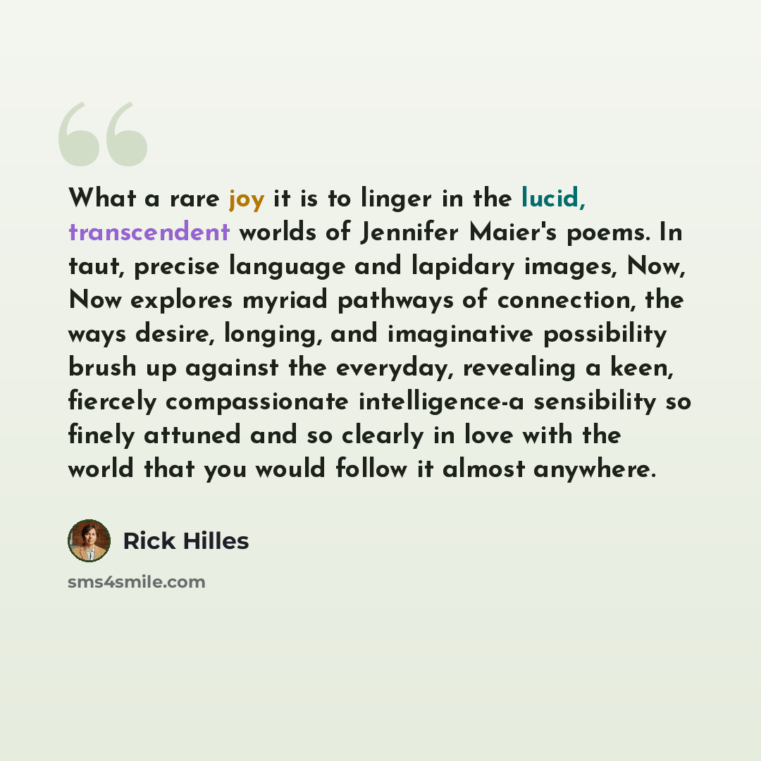 “What a rare joy it is to linger in the lucid, transcendent worlds of Jennifer Maier's poems. In taut, precise language and lapidary images, Now, Now explores myriad pathways of connection, the ways desire, longing, and imaginative possibility brush up against the everyday, revealing a keen…” quote by Rick Hilles