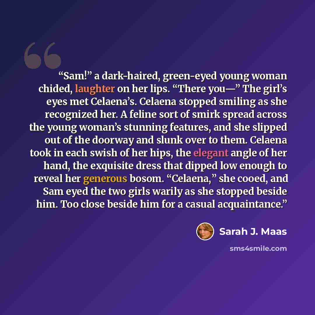 “Sam!” a dark-haired, green-eyed young woman chided, laughter on her lips. “There you—” The girl’s eyes met Celaena’s. Celaena stopped smiling as she recognized her. A feline sort of smirk spread across the young woman’s stunning features, and she slipped out of the doorway and slunk over to them…” quote by Sarah J. Maas
