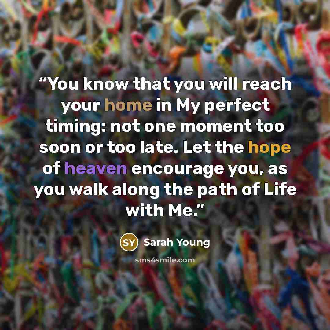 “You know that you will reach your home in My perfect timing: not one moment too soon or too late. Let the hope of heaven encourage you, as you walk along the path of Life with Me.” quote by Sarah Young