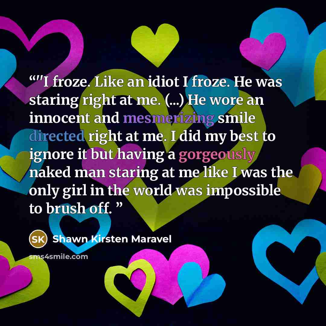 “‎''I froze. Like an idiot I froze. He was staring right at me. (...) He wore an innocent and mesmerizing smile directed right at me. I did my best to ignore it but having a gorgeously naked man staring at me like I was the only girl in the world was impossible to brush off.” quote by Shawn Kirsten Maravel