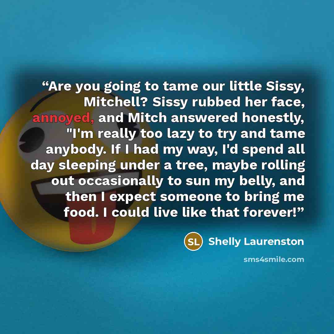 “Are you going to tame our little Sissy, Mitchell? Sissy rubbed her face, annoyed, and Mitch answered honestly, "I'm really too lazy to try and tame anybody. If I had my way, I'd spend all day sleeping under a tree, maybe rolling out occasionally to sun my belly, and then I expect someone to bring…” quote by Shelly Laurenston