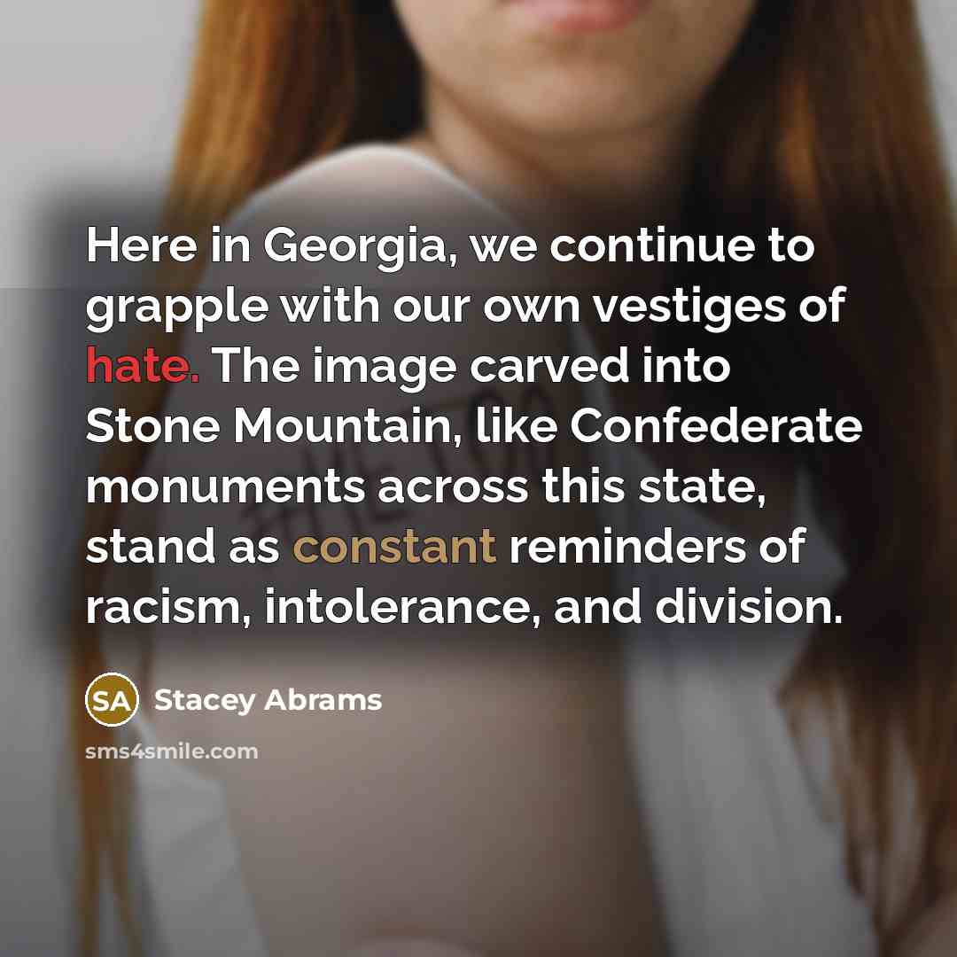 “Here in Georgia, we continue to grapple with our own vestiges of hate. The image carved into Stone Mountain, like Confederate monuments across this state, stand as constant reminders of racism, intolerance, and division.” quote by Stacey Abrams