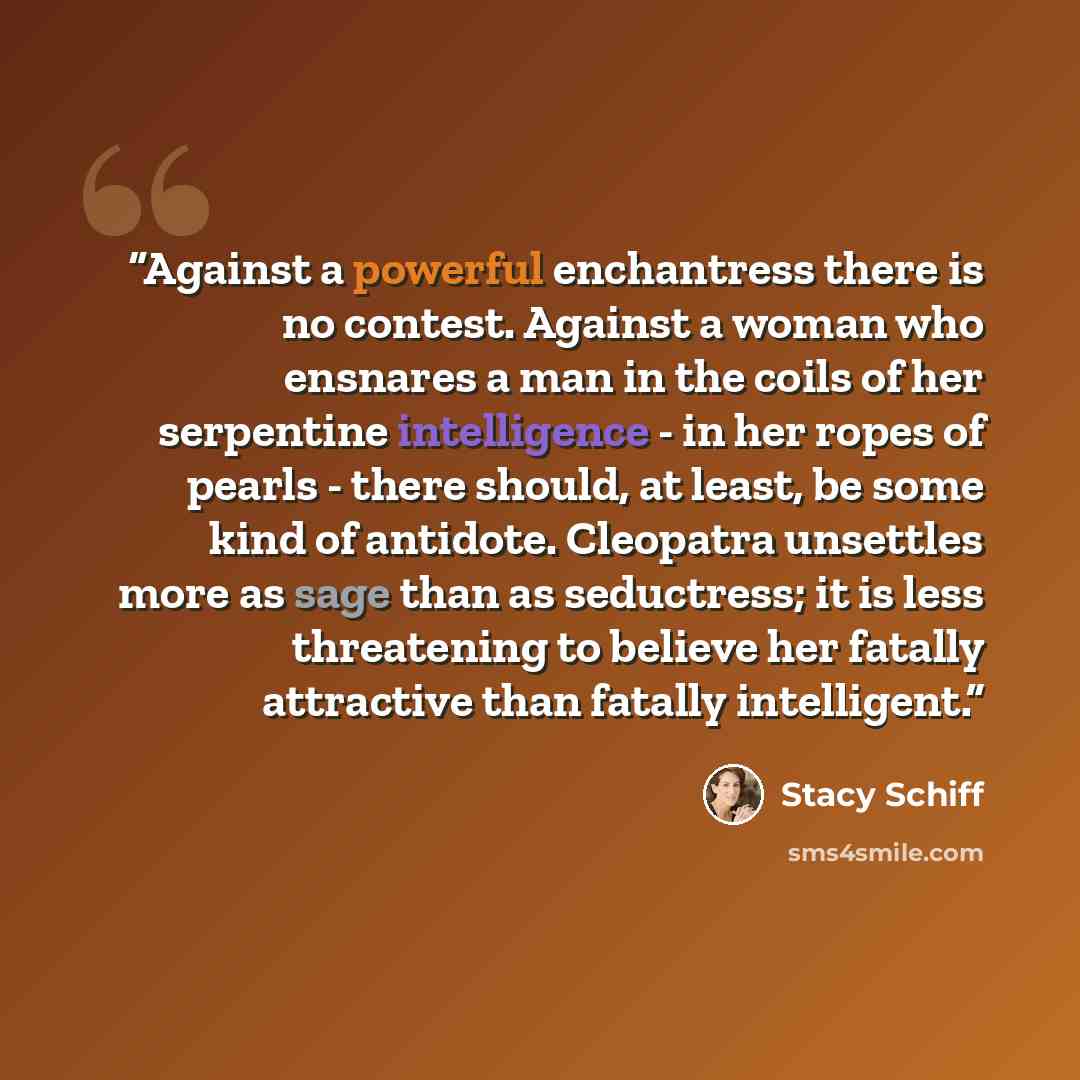 “Against a powerful enchantress there is no contest. Against a woman who ensnares a man in the coils of her serpentine intelligence - in her ropes of pearls - there should, at least, be some kind of antidote. Cleopatra unsettles more as sage than as seductress; it is less threatening to believe her…” quote by Stacy Schiff