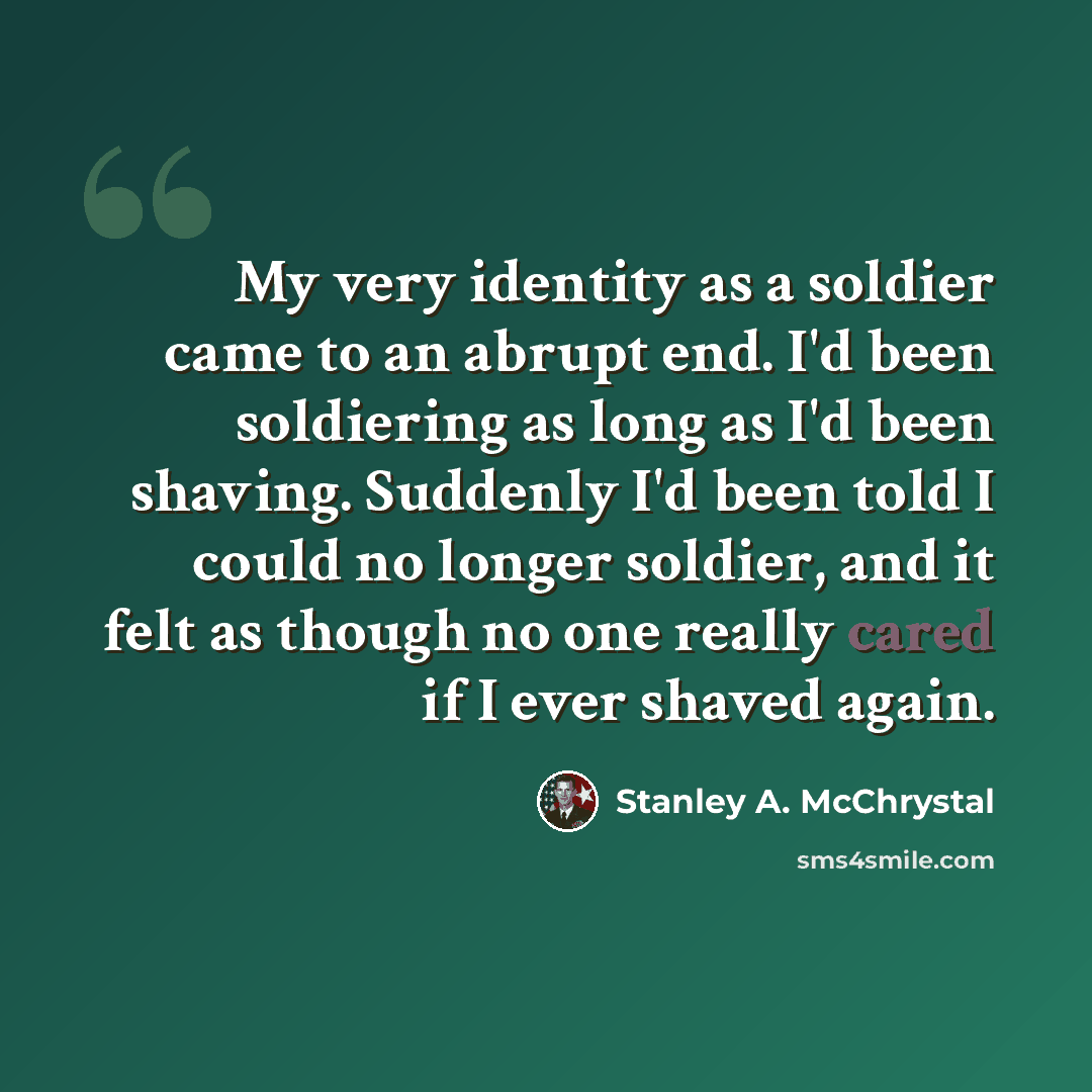 “My very identity as a soldier came to an abrupt end. I'd been soldiering as long as I'd been shaving. Suddenly I'd been told I could no longer soldier, and it felt as though no one really cared if I ever shaved again.” quote by Stanley A. McChrystal