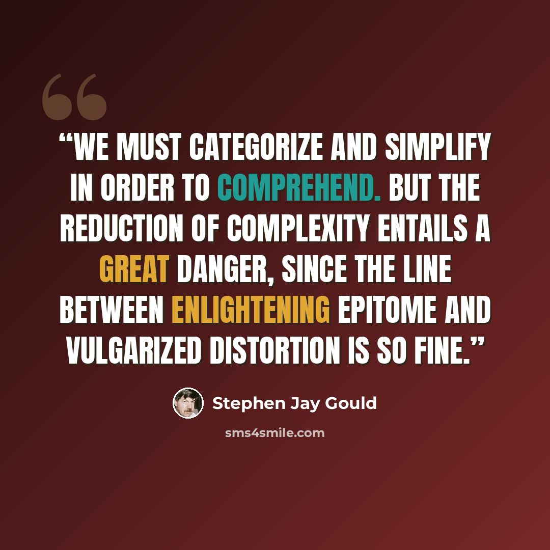 “We must categorize and simplify in order to comprehend. But the reduction of complexity entails a great danger, since the line between enlightening epitome and vulgarized distortion is so fine.” quote by Stephen Jay Gould