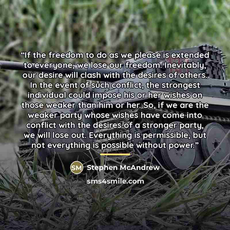 “If the freedom to do as we please is extended to everyone, we lose our freedom. Inevitably, our desire will clash with the desires of others. In the event of such conflict, the strongest individual could impose his or her wishes on those weaker than him or her. So, if we are the weaker party whose…” quote by Stephen McAndrew