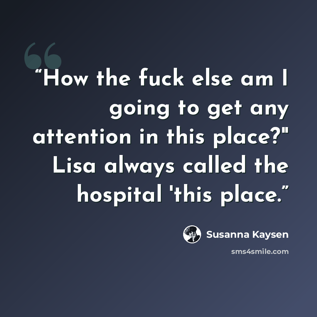 “How the fuck else am I going to get any attention in this place?" Lisa always called the hospital 'this place.” quote by Susanna Kaysen