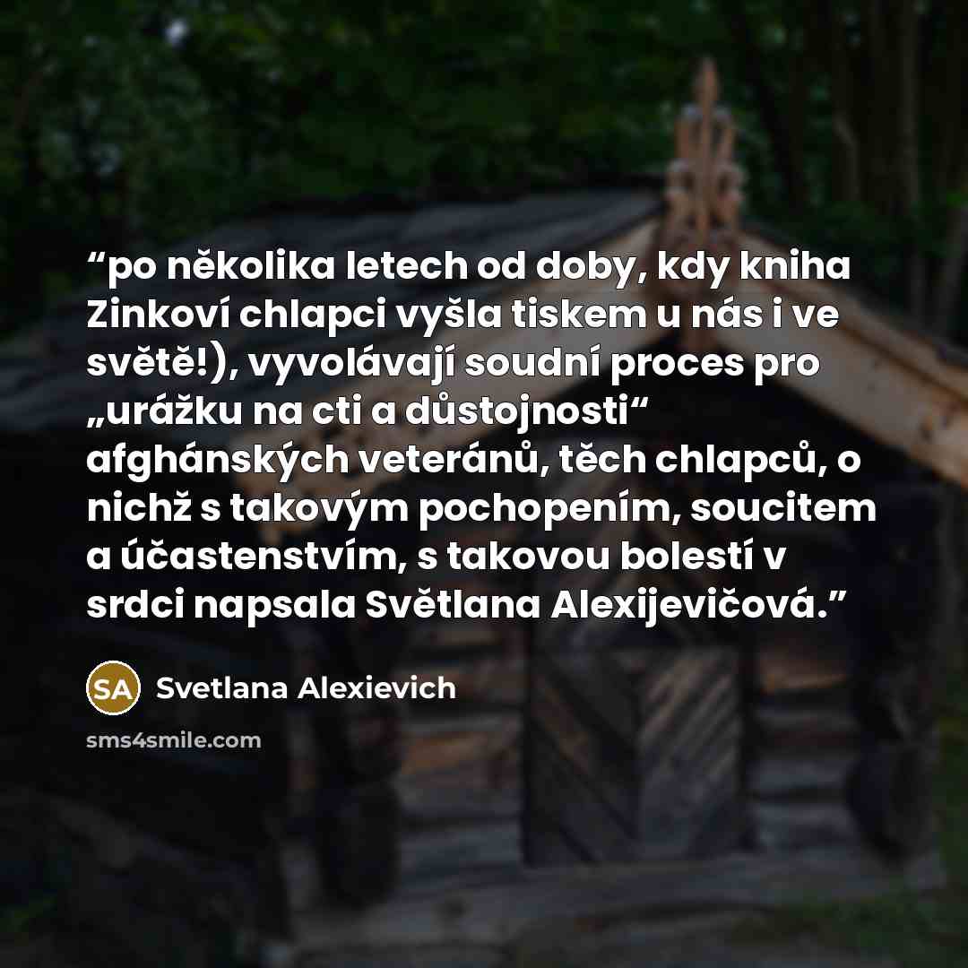 “po několika letech od doby, kdy kniha Zinkoví chlapci vyšla tiskem u nás i ve světě!), vyvolávají soudní proces pro „urážku na cti a důstojnosti“ afghánských veteránů, těch chlapců, o nichž s takovým pochopením, soucitem a účastenstvím, s takovou bolestí v srdci napsala Světlana Alexijevičová.” quote by Svetlana Alexievich