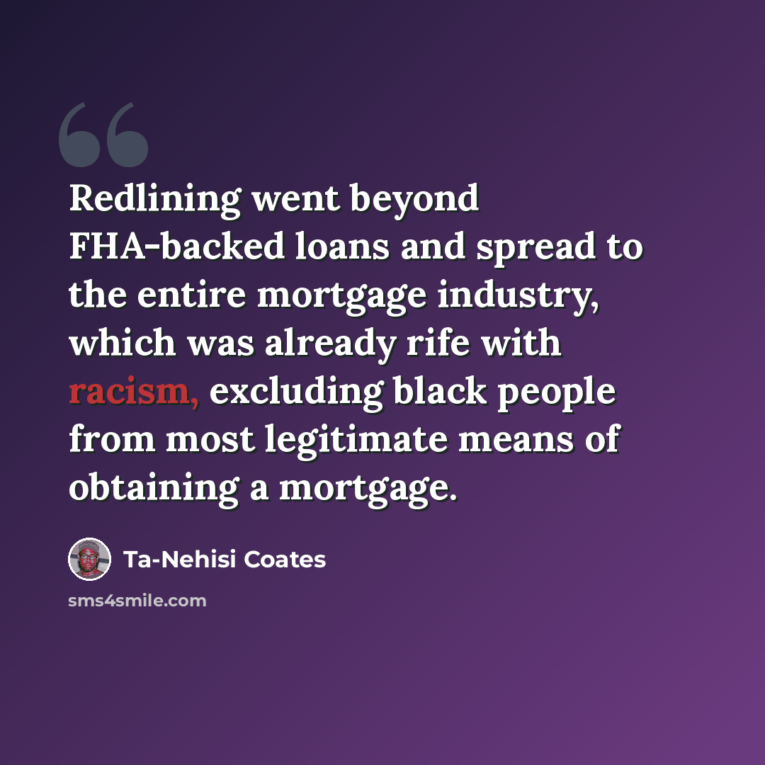 “Redlining went beyond FHA-backed loans and spread to the entire mortgage industry, which was already rife with racism, excluding black people from most legitimate means of obtaining a mortgage.” quote by Ta-Nehisi Coates
