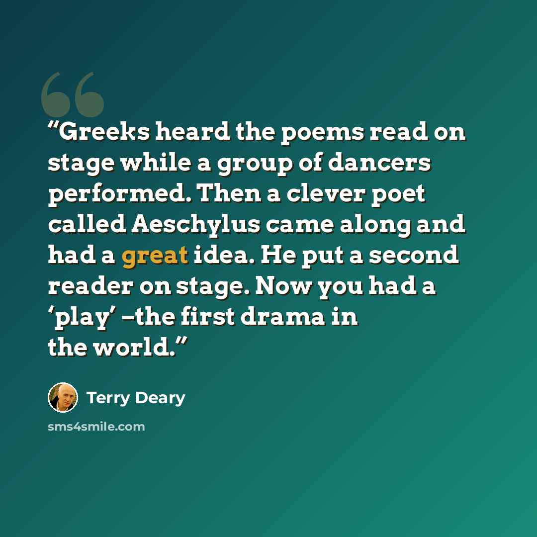 “Greeks heard the poems read on stage while a group of dancers performed. Then a clever poet called Aeschylus came along and had a great idea. He put a second reader on stage. Now you had a ‘play’ –the first drama in the world.” quote by Terry Deary