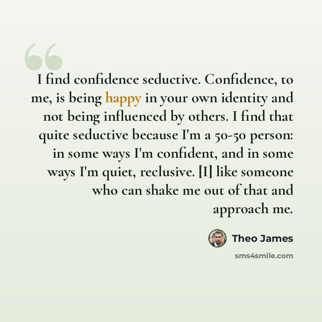 “I find confidence seductive. Confidence, to me, is being happy in your own identity and not being influenced by others. I find that quite seductive because I'm a 50-50 person: in some ways I'm confident, and in some ways I'm quiet, reclusive. [I] like someone who can shake me out of that and…” quote by Theo James