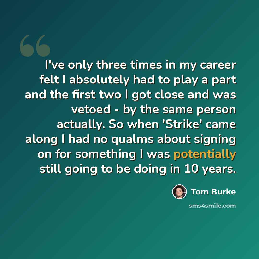 “I've only three times in my career felt I absolutely had to play a part and the first two I got close and was vetoed - by the same person actually. So when 'Strike' came along I had no qualms about signing on for something I was potentially still going to be doing in 10 years.” quote by Tom Burke