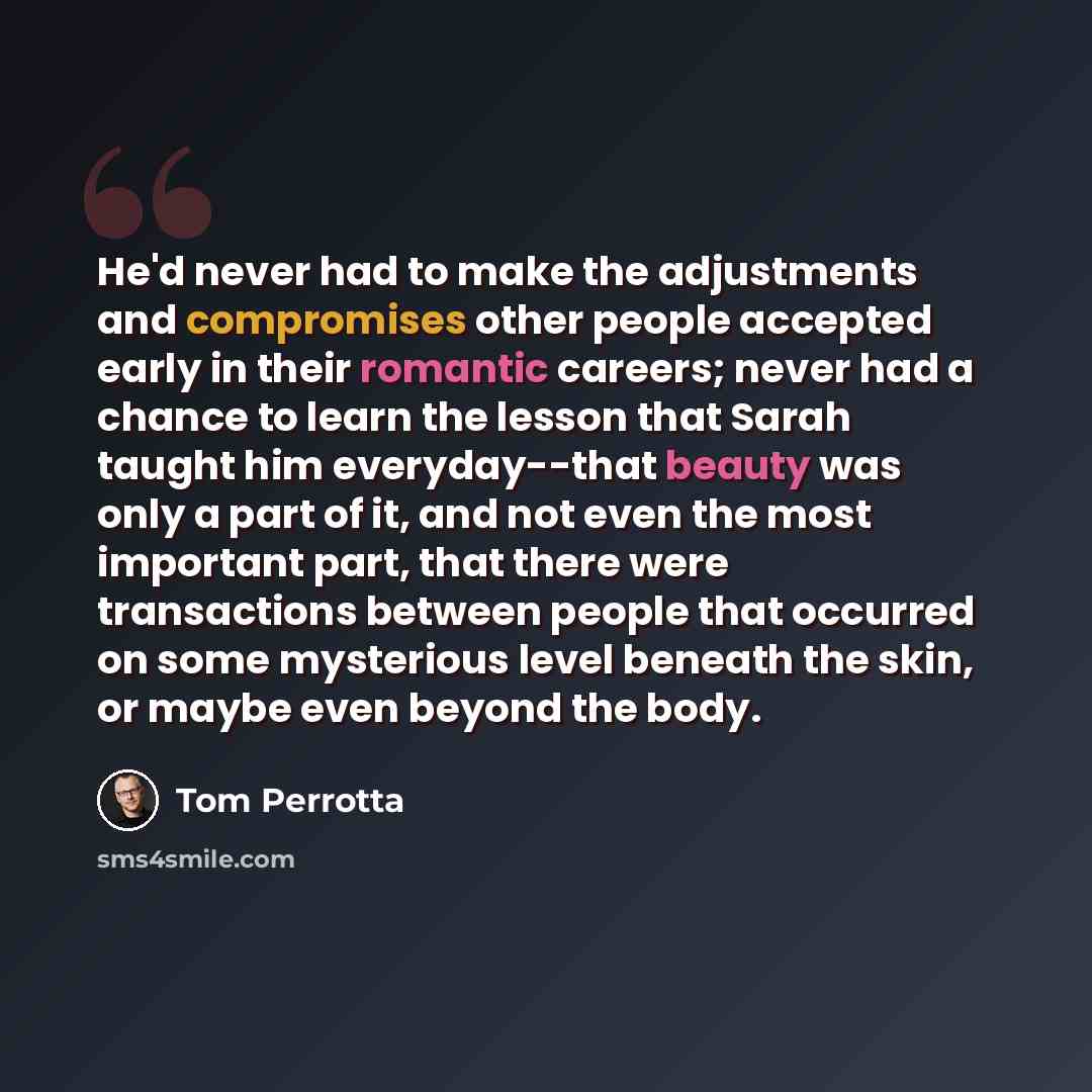“He'd never had to make the adjustments and compromises other people accepted early in their romantic careers; never had a chance to learn the lesson that Sarah taught him everyday--that beauty was only a part of it, and not even the most important part, that there were transactions between people…” quote by Tom Perrotta