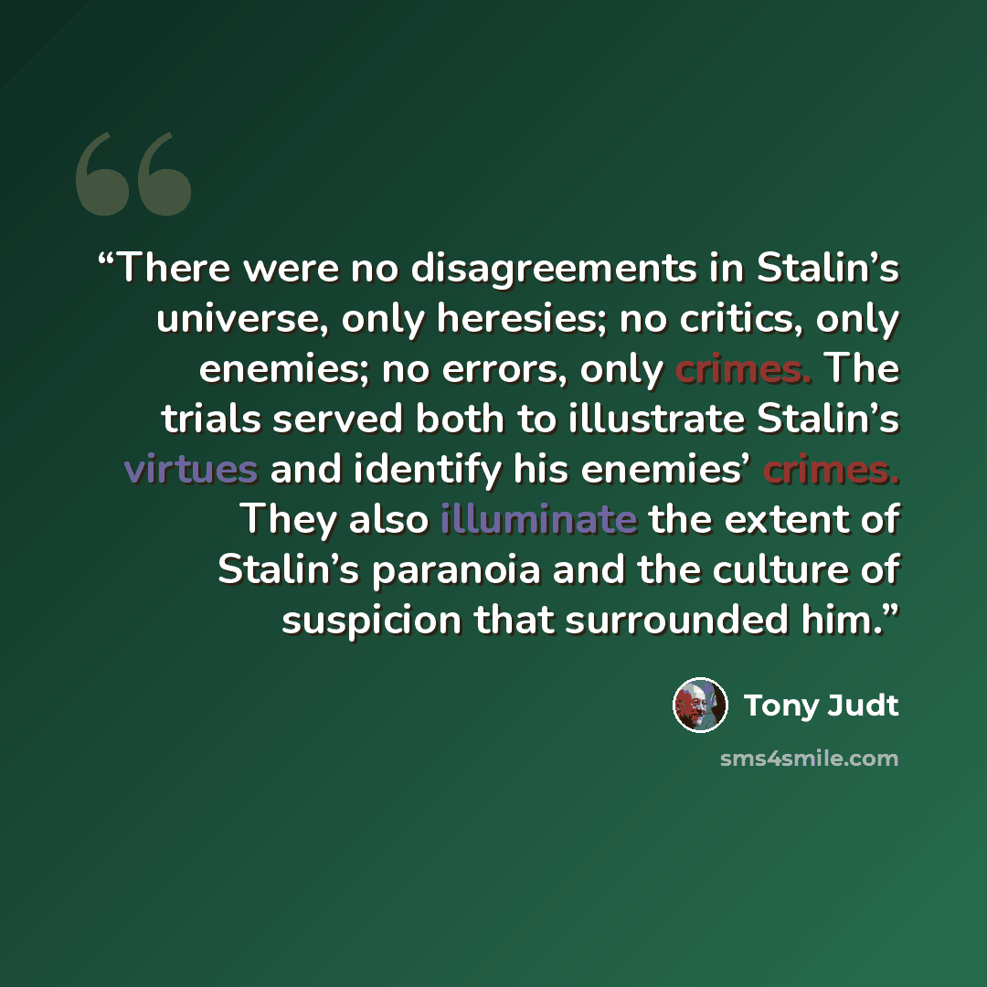 “There were no disagreements in Stalin’s universe, only heresies; no critics, only enemies; no errors, only crimes. The trials served both to illustrate Stalin’s virtues and identify his enemies’ crimes. They also illuminate the extent of Stalin’s paranoia and the culture of suspicion that…” quote by Tony Judt