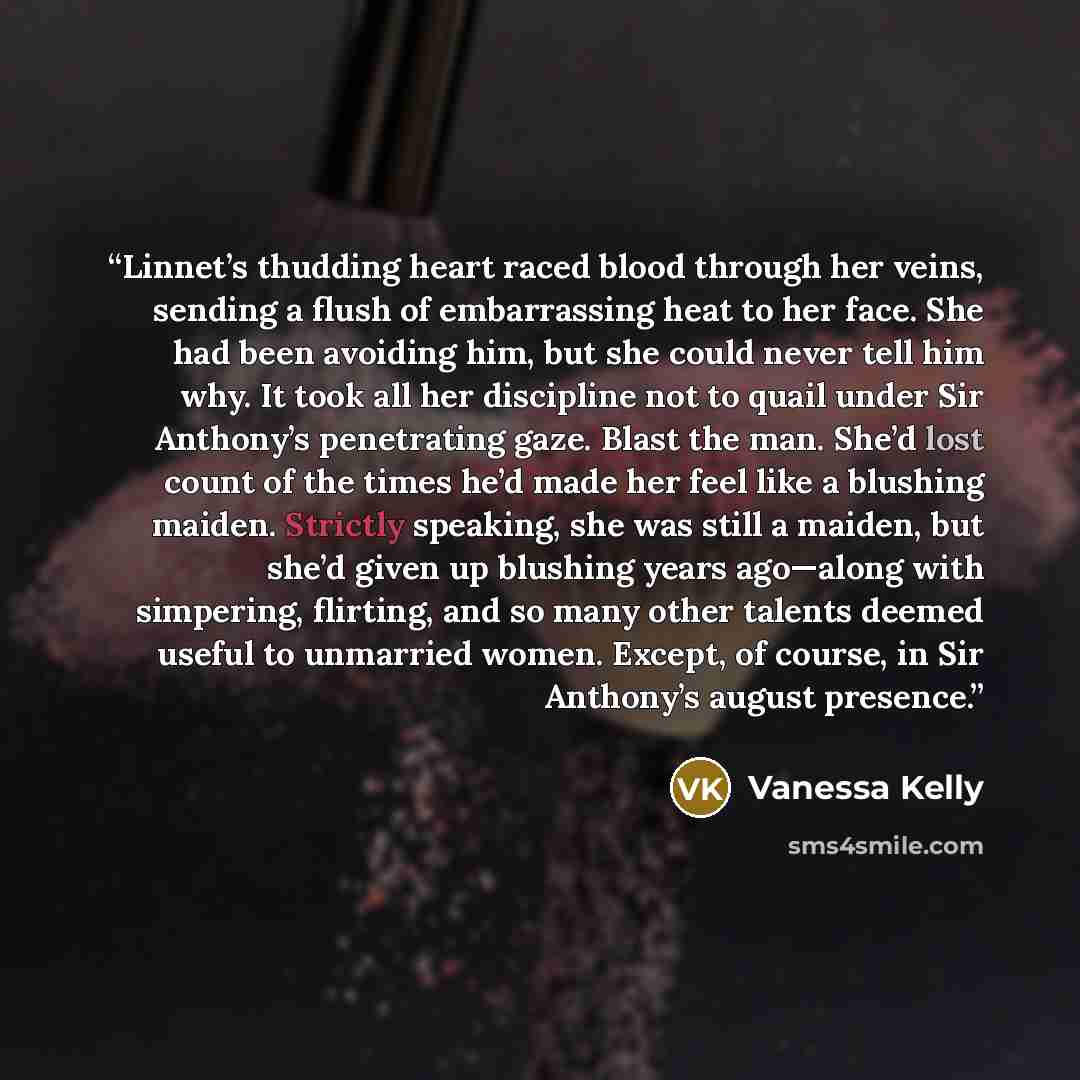 “Linnet’s thudding heart raced blood through her veins, sending a flush of embarrassing heat to her face. She had been avoiding him, but she could never tell him why. It took all her discipline not to quail under Sir Anthony’s penetrating gaze. Blast the man. She’d lost count of the times he’d made…” quote by Vanessa Kelly