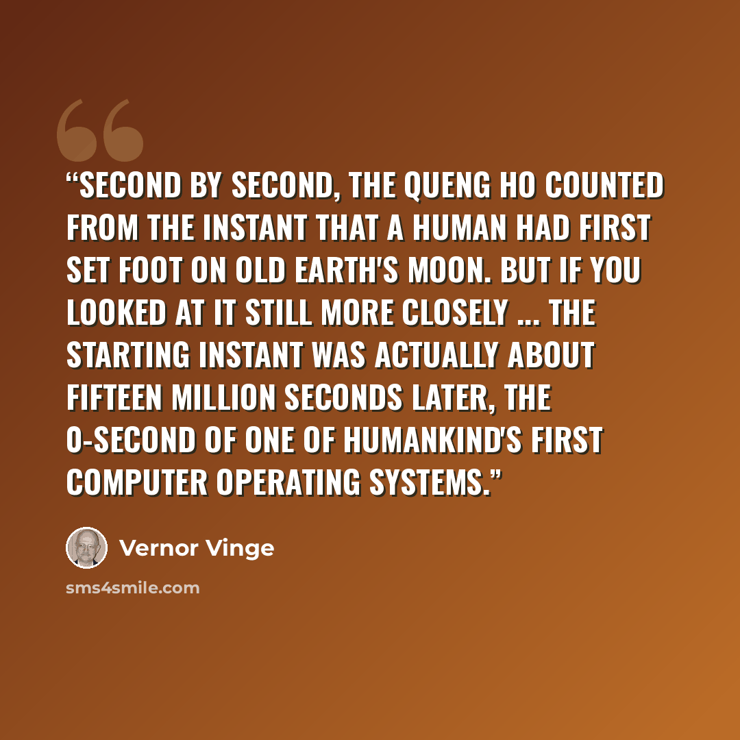 “Second by second, the Queng Ho counted from the instant that a human had first set foot on Old Earth's moon. But if you looked at it still more closely ... the starting instant was actually about fifteen million seconds later, the 0-second of one of Humankind's first computer operating systems.” quote by Vernor Vinge