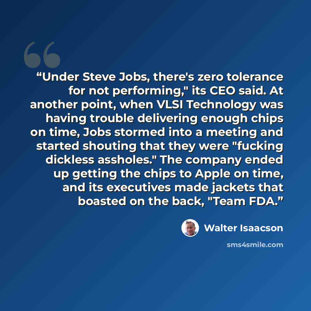 “Under Steve Jobs, there's zero tolerance for not performing," its CEO said. At another point, when VLSI Technology was having trouble delivering enough chips on time, Jobs stormed into a meeting and started shouting that they were "fucking dickless assholes." The company ended up getting the chips…” quote by Walter Isaacson