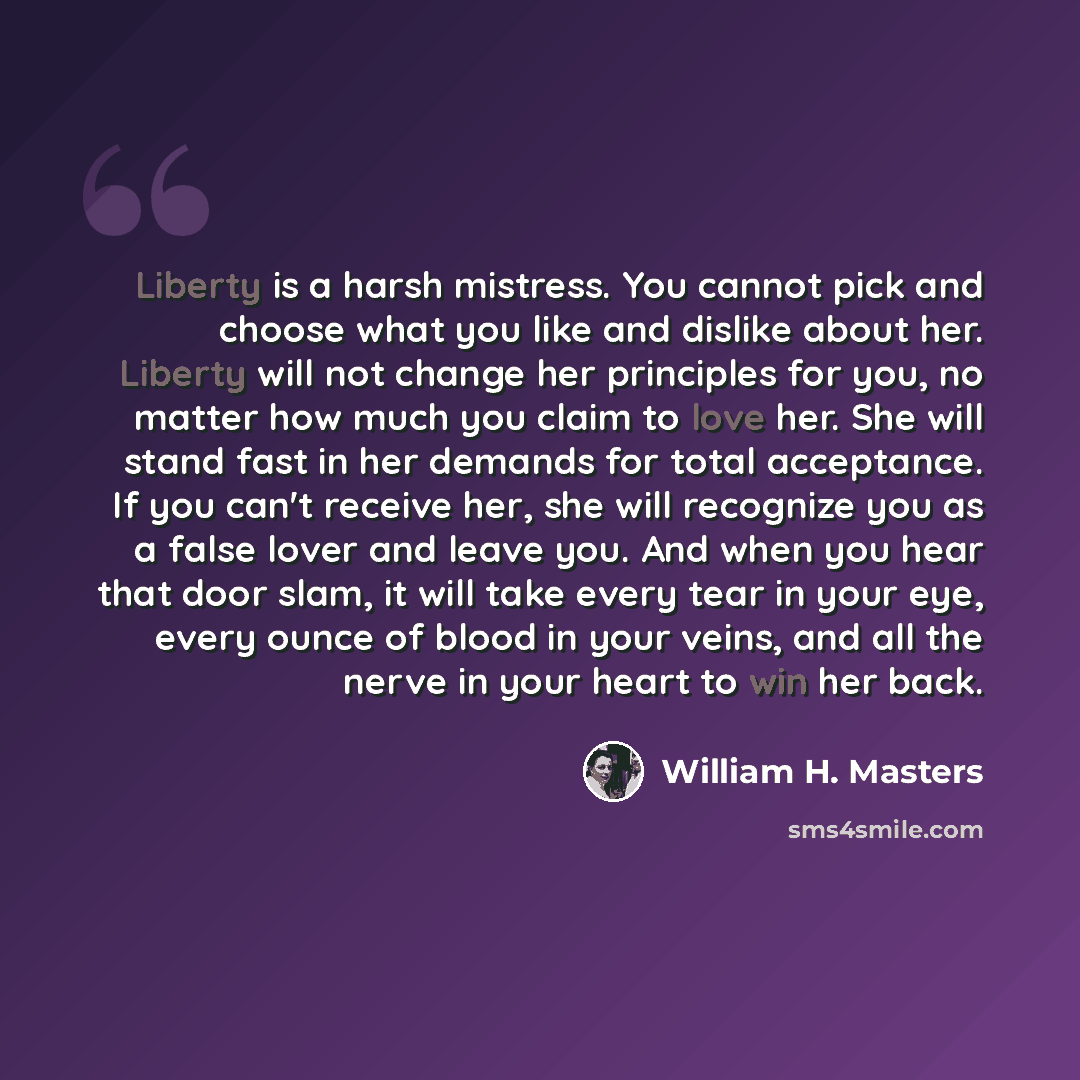 “Liberty is a harsh mistress. You cannot pick and choose what you like and dislike about her. Liberty will not change her principles for you, no matter how much you claim to love her. She will stand fast in her demands for total acceptance. If you can't receive her, she will recognize you as a…” quote by William H. Masters