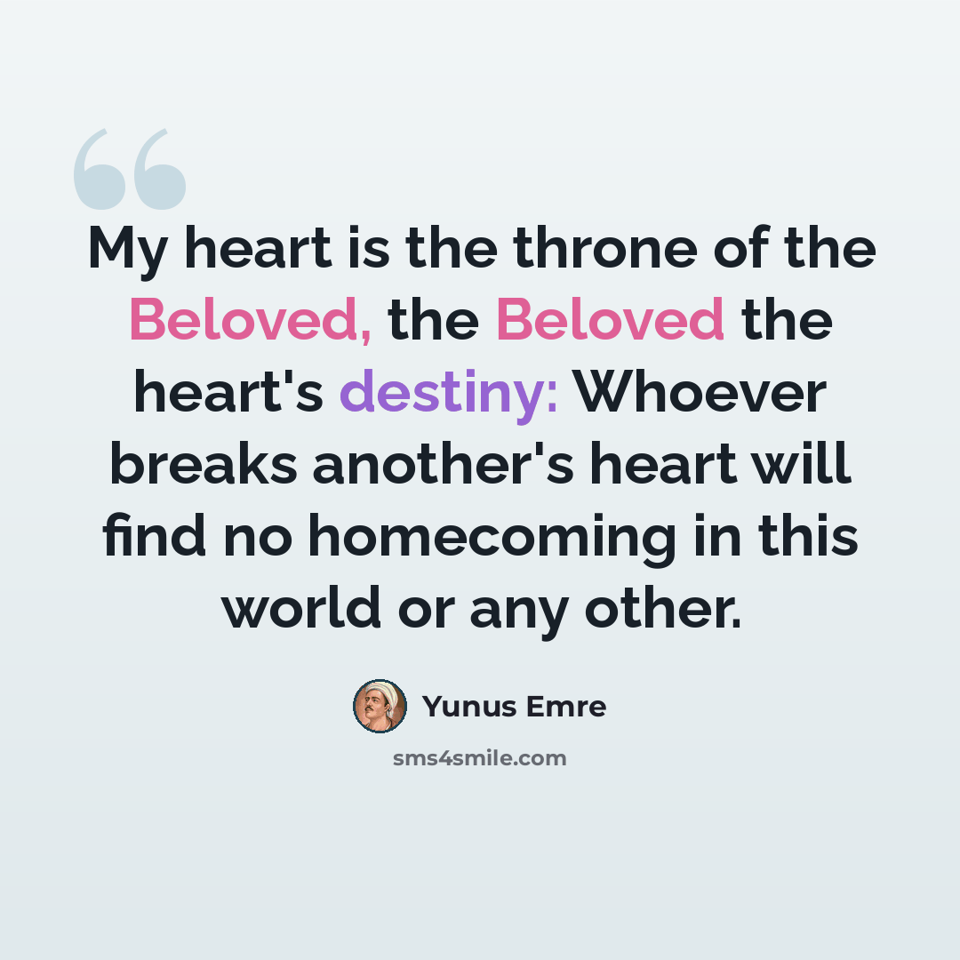 “My heart is the throne of the Beloved, the Beloved the heart's destiny: Whoever breaks another's heart will find no homecoming in this world or any other.” quote by Yunus Emre